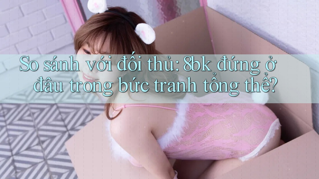 So sánh với đối thủ: 8bk đứng ở đâu trong bức tranh tổng thể?