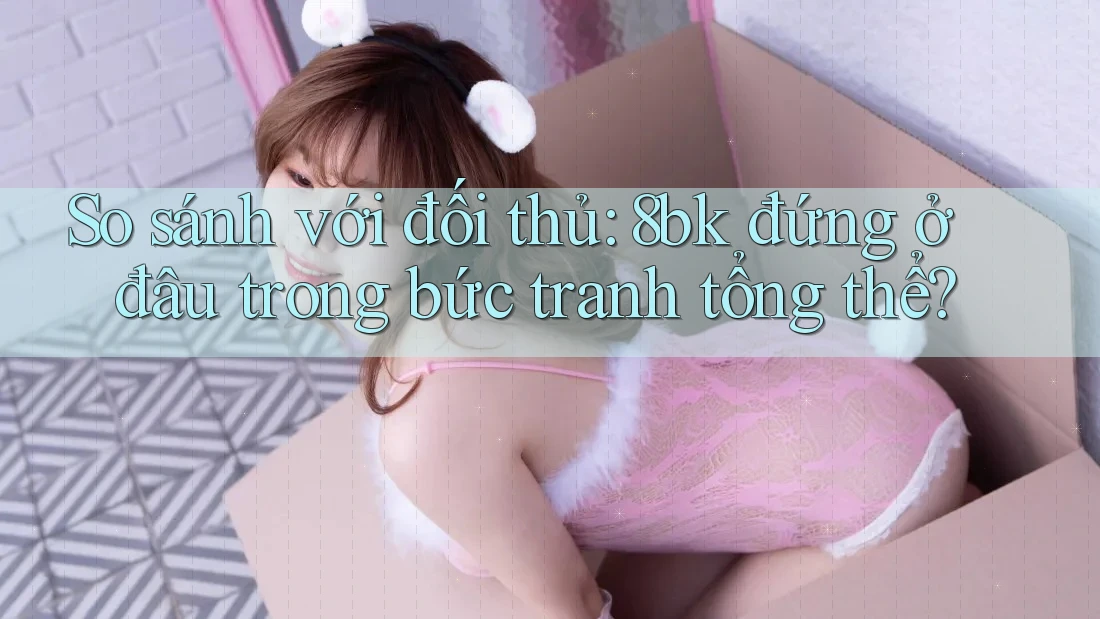 So sánh với đối thủ: 8bk đứng ở đâu trong bức tranh tổng thể?