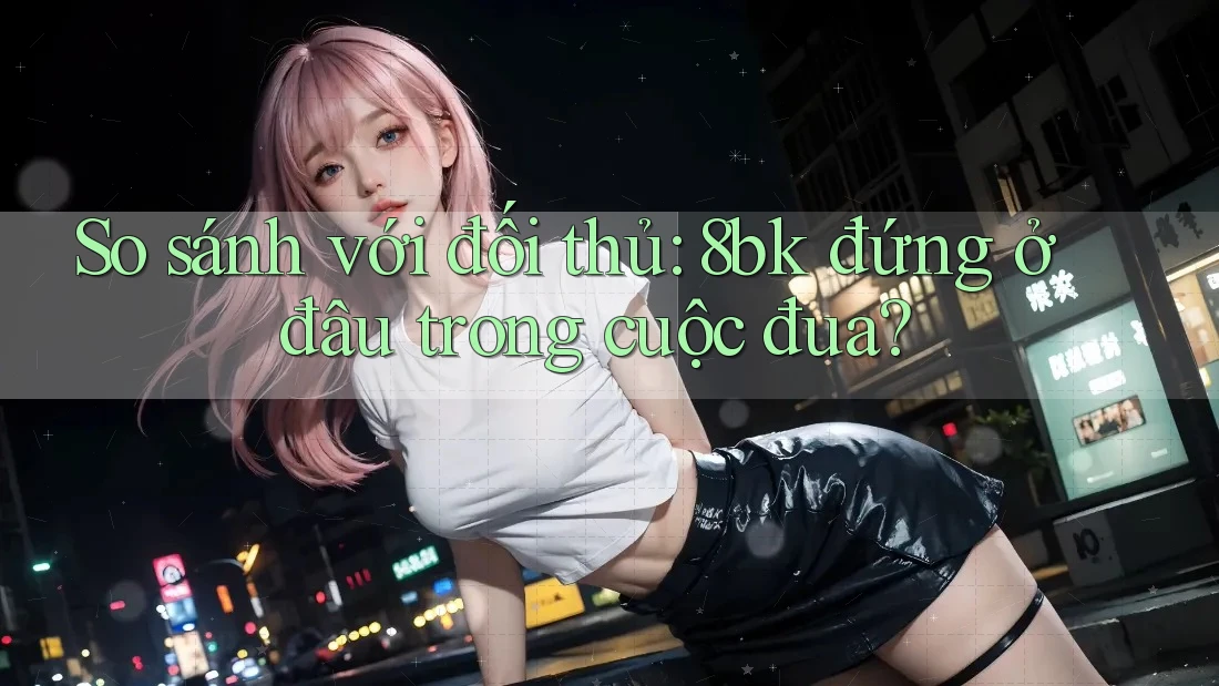 So sánh với đối thủ: 8bk đứng ở đâu trong cuộc đua?