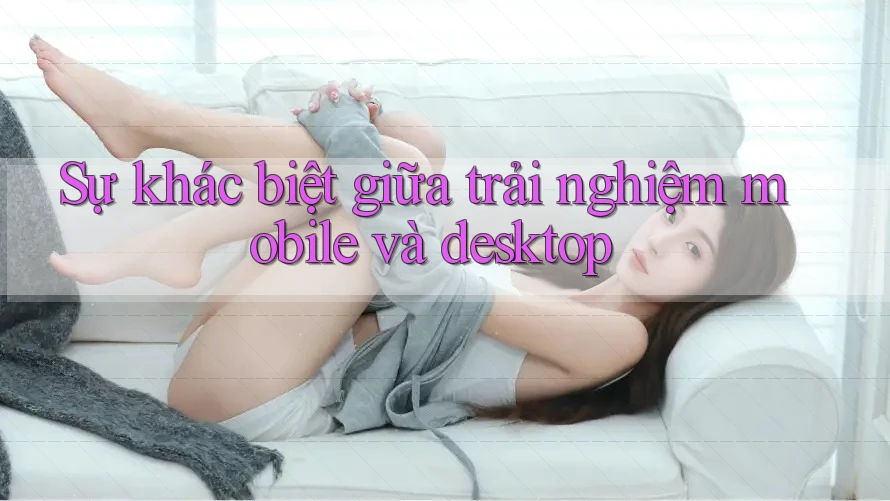 Sự khác biệt giữa trải nghiệm mobile và desktop Sự khác biệt giữa trải nghiệm mobile và desktop