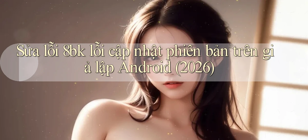 Sửa lỗi 8bk lỗi cập nhật phiên bản trên giả lập Android (2026)