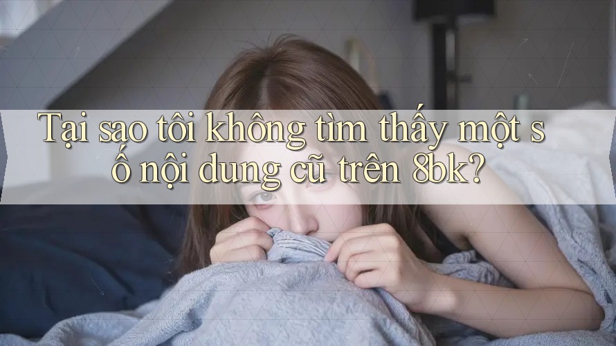 Tại sao tôi không tìm thấy một số nội dung cũ trên 8bk?