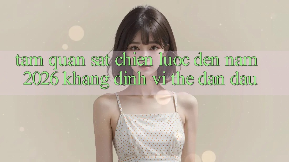 Tầm Quan sát Chiến Lược Đến Năm 2026: Khẳng Định Vị Thế Dẫn Đầu Tầm Quan sát Chiến Lược Đến Năm 2026: Khẳng Định Vị Thế Dẫn Đầu