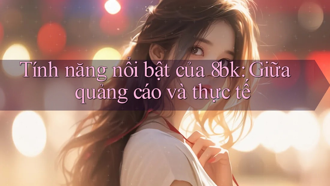 Tính năng nổi bật của 8bk: Giữa quảng cáo và thực tế