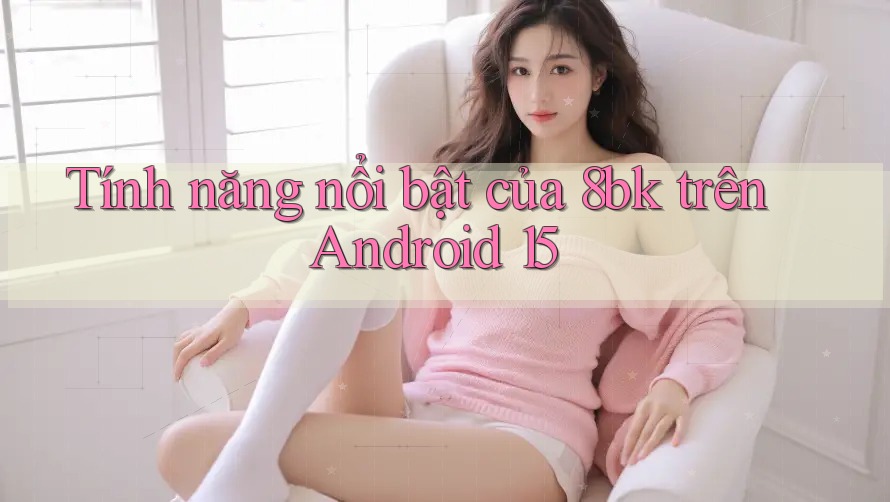Tính năng nổi bật của 8bk trên Android 15 Tính năng nổi bật của 8bk trên Android 15