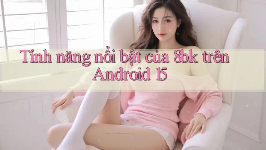 Tính năng nổi bật của 8bk trên Android 15