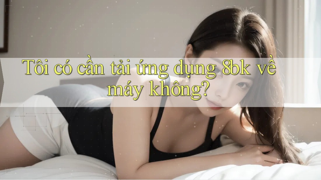 Tôi có cần tải ứng dụng 8bk về máy không?