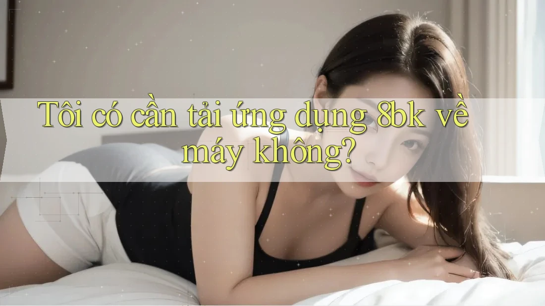 Tôi có cần tải ứng dụng 8bk về máy không?