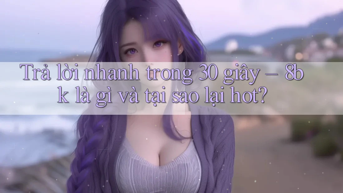 Trả lời nhanh trong 30 giây – 8bk là gì và tại sao lại hot?
