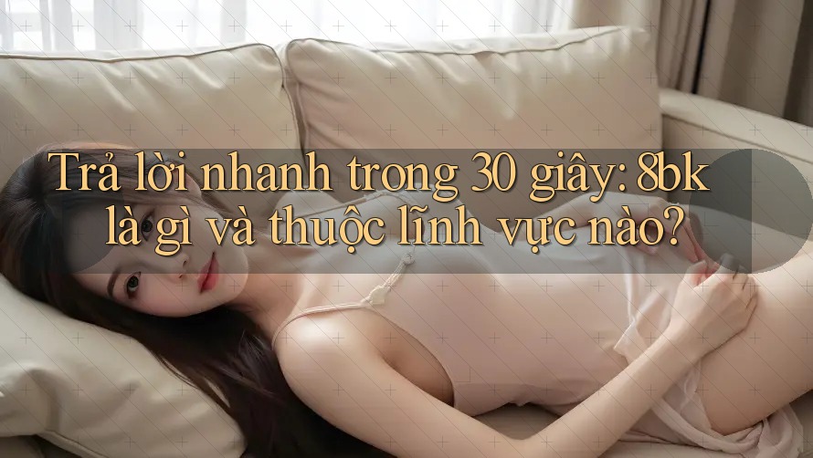 Trả lời nhanh trong 30 giây: 8bk là gì và thuộc lĩnh vực nào? Trả lời nhanh trong 30 giây: 8bk là gì và thuộc lĩnh vực nào?