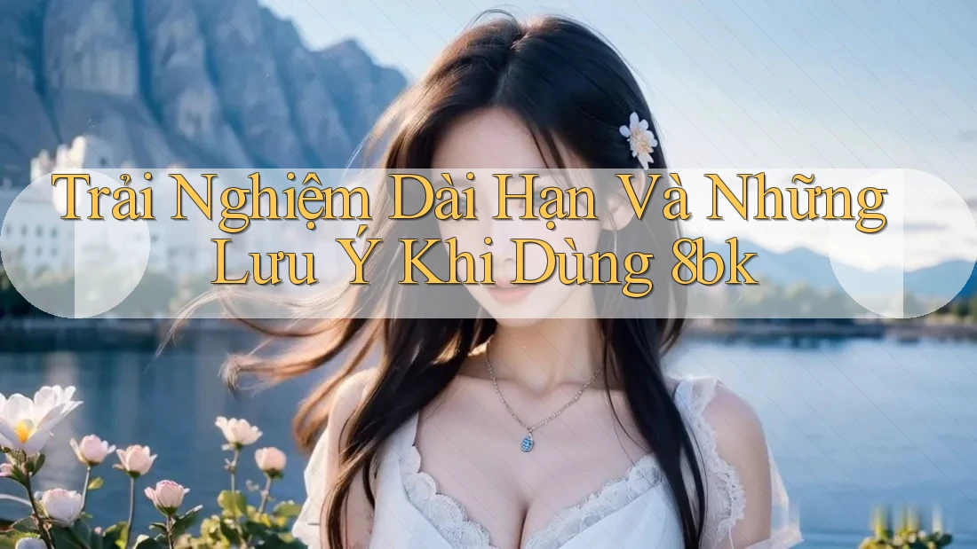 Trải Nghiệm Dài Hạn Và Những Lưu Ý Khi Dùng 8bk Trải Nghiệm Dài Hạn Và Những Lưu Ý Khi Dùng 8bk