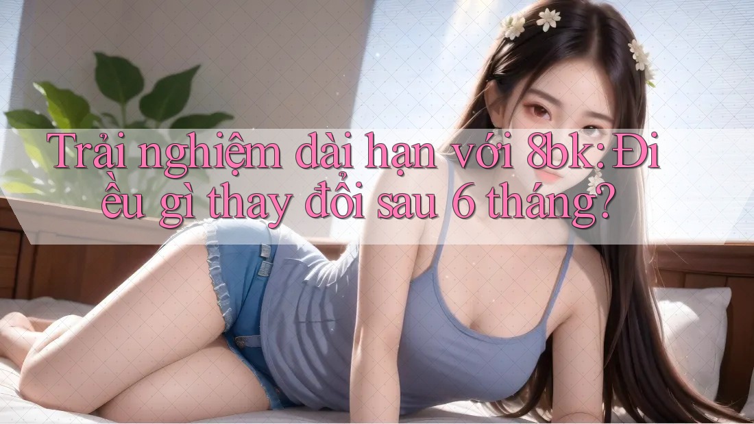 Trải nghiệm dài hạn với 8bk: Điều gì thay đổi sau 6 tháng?