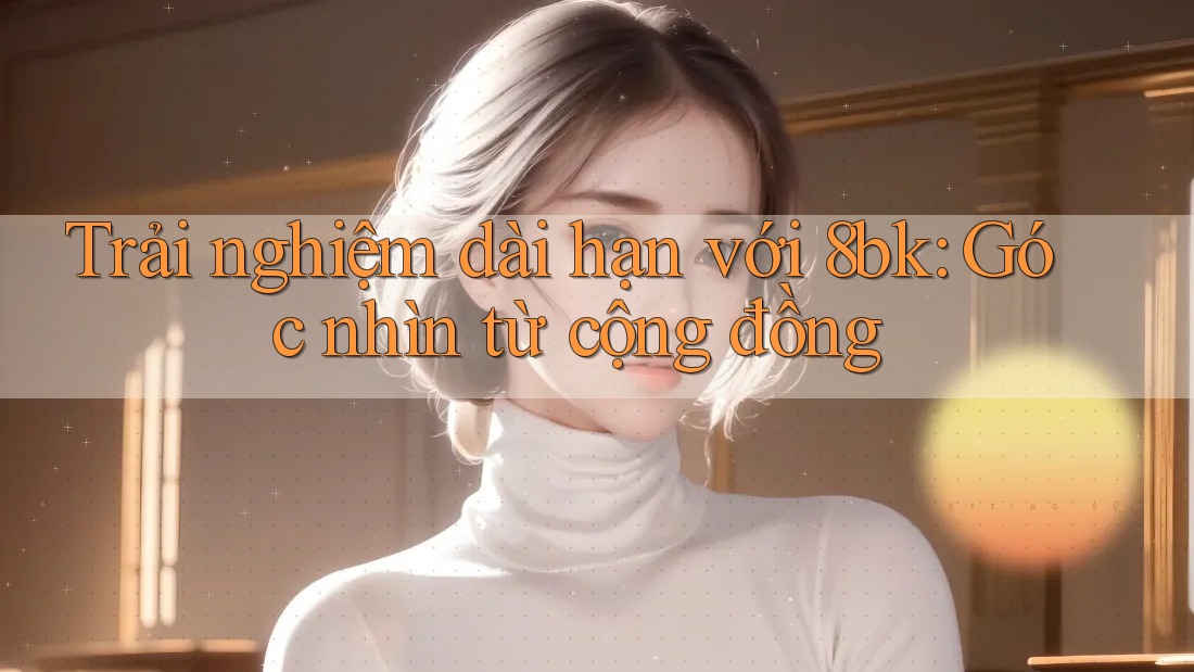 Trải nghiệm dài hạn với 8bk: Góc nhìn từ cộng đồng Trải nghiệm dài hạn với 8bk: Góc nhìn từ cộng đồng