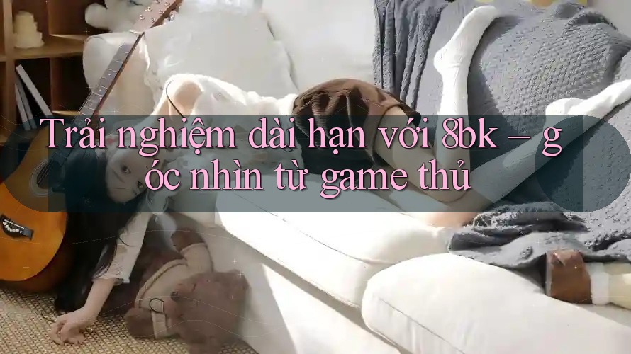 Trải nghiệm dài hạn với 8bk – góc nhìn từ game thủ