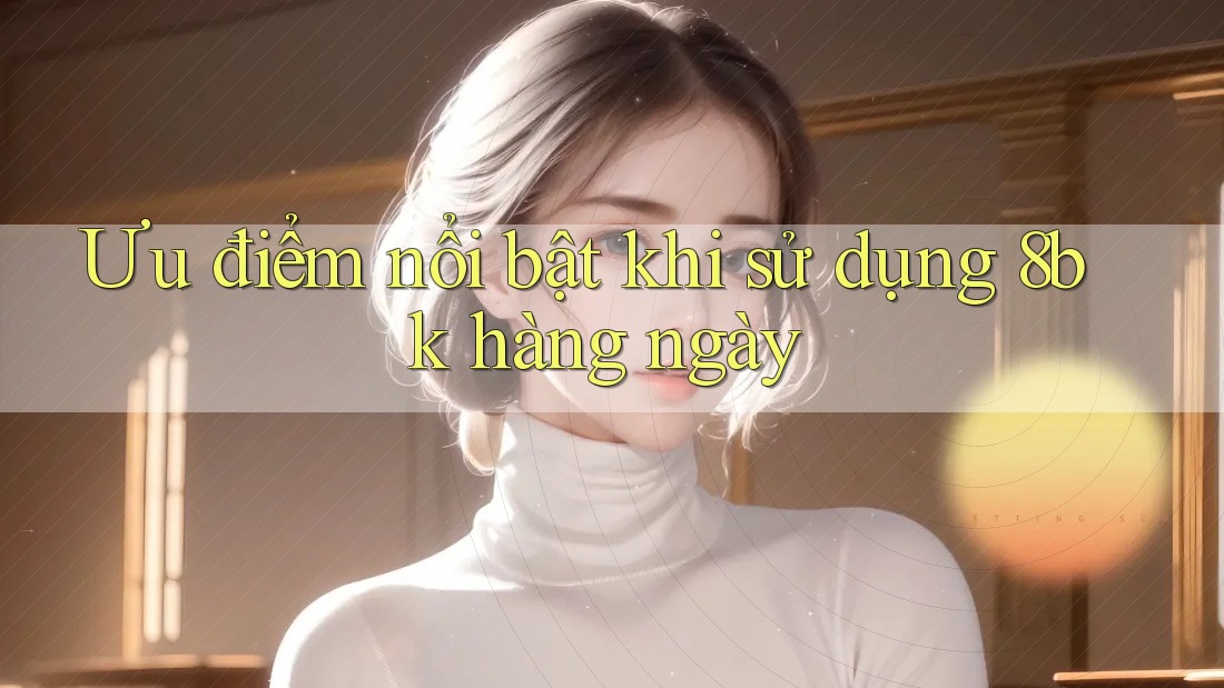Ưu điểm nổi bật khi sử dụng 8bk hàng ngày