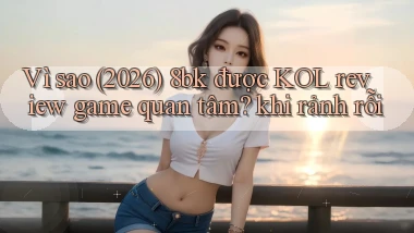 Vì sao (2026) 8bk được KOL review game quan tâm khi rảnh rỗi