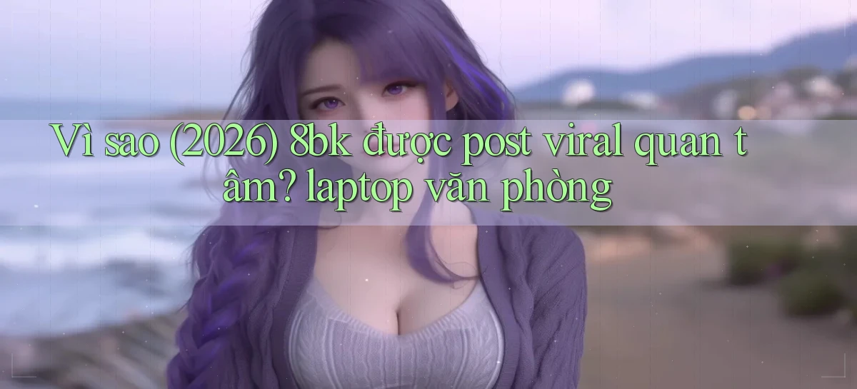 Vì sao (2026) 8bk được post viral quan tâm laptop văn phòng