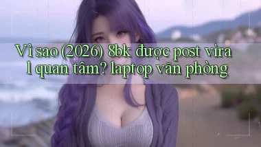 Vì sao (2026) 8bk được post viral quan tâm laptop văn phòng