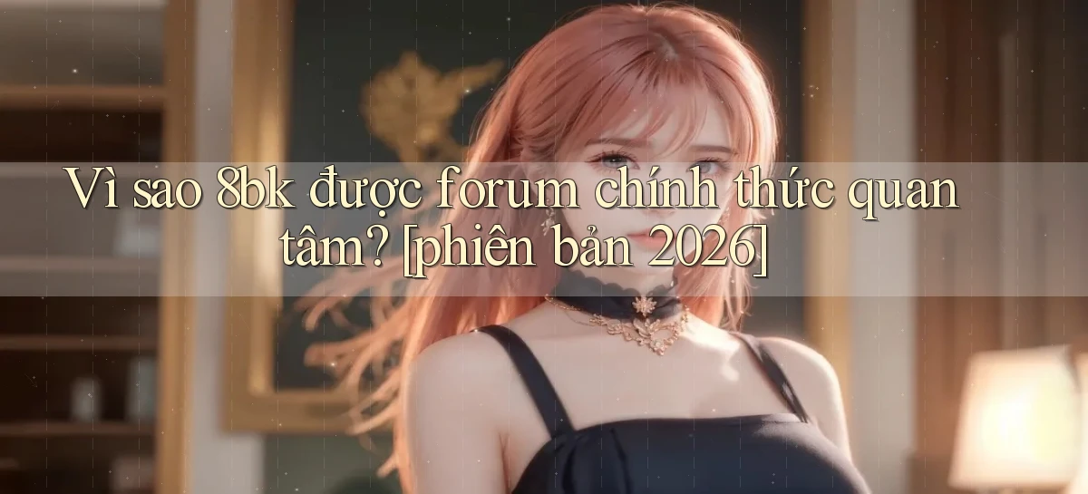 Vì sao 8bk được forum chính thức quan tâm [phiên bản 2026]