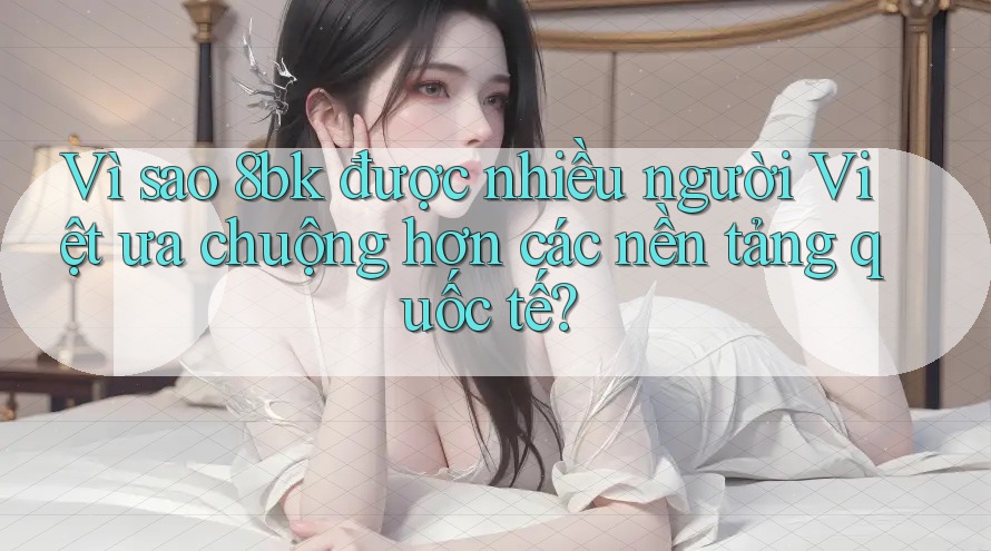 Vì sao 8bk được nhiều người Việt ưa chuộng hơn các nền tảng quốc tế?