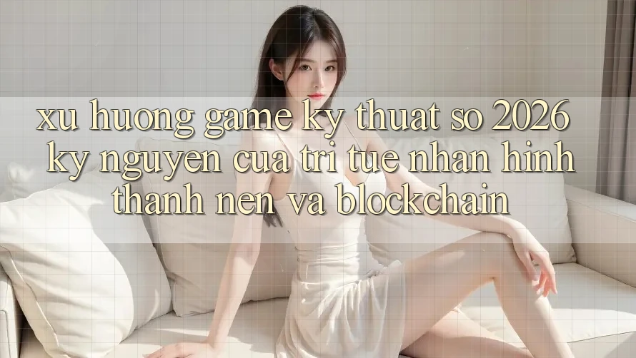 Xu Hướng Game Kỹ Thuật Số 2026: Kỷ Nguyên Của Trí Tuệ Nhân Hình thành nên Và Blockchain