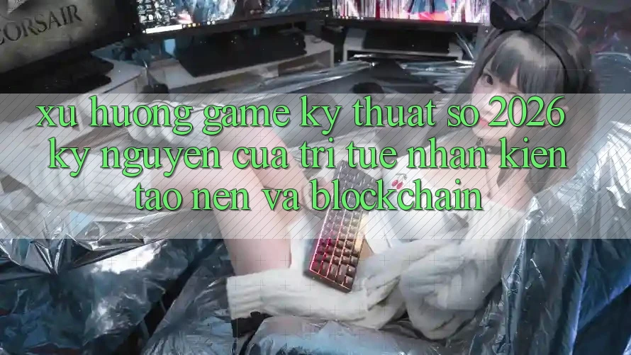 Xu Hướng Game Kỹ Thuật Số 2026: Kỷ Nguyên Của Trí Tuệ Nhân Kiến tạo nên Và Blockchain