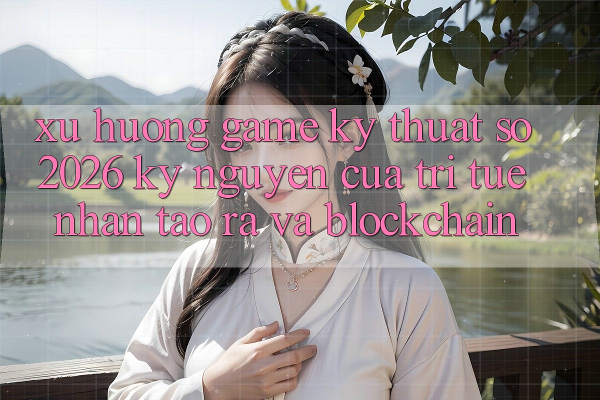 Xu Hướng Game Kỹ Thuật Số 2026: Kỷ Nguyên Của Trí Tuệ Nhân Tạo ra Và Blockchain