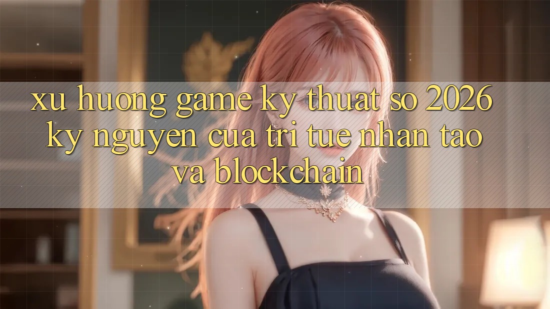 Xu Hướng Game Kỹ Thuật Số 2026: Kỷ Nguyên Của Trí Tuệ Nhân Tạo Và Blockchain