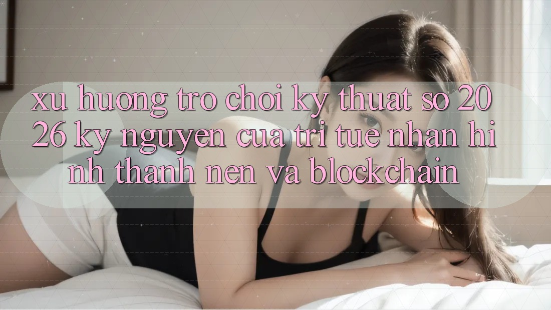 Xu Hướng Trò chơi Kỹ Thuật Số 2026: Kỷ Nguyên Của Trí Tuệ Nhân Hình thành nên Và Blockchain