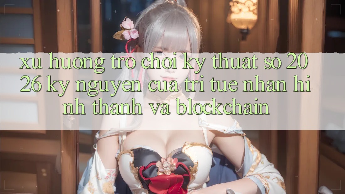 Xu Hướng Trò chơi Kỹ Thuật Số 2026: Kỷ Nguyên Của Trí Tuệ Nhân Hình thành Và Blockchain