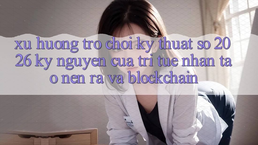 Xu Hướng Trò chơi Kỹ Thuật Số 2026: Kỷ Nguyên Của Trí Tuệ Nhân Tạo nên ra Và Blockchain